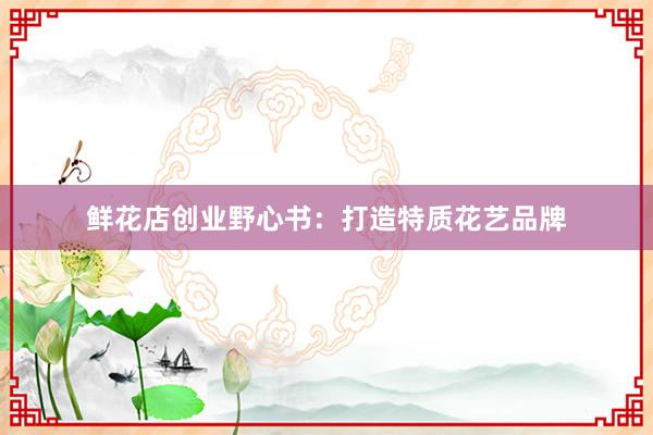 鲜花店创业野心书：打造特质花艺品牌
