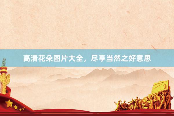 高清花朵图片大全，尽享当然之好意思