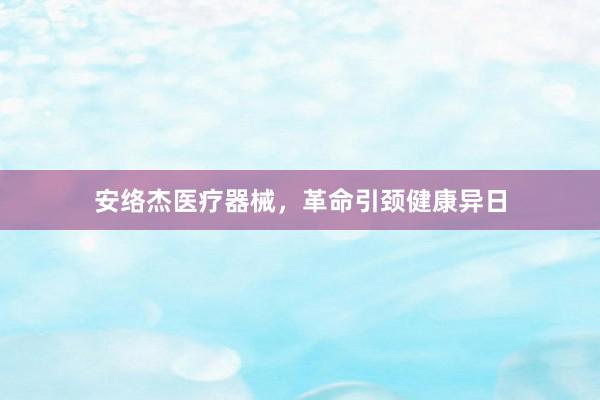 安络杰医疗器械，革命引颈健康异日